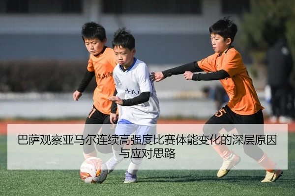 巴萨观察亚马尔连续高强度比赛体能变化的深层原因与应对思路